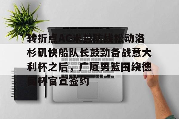多米体育网址-关于转折点AC米兰防线松动洛杉矶快船队长鼓劲备战意大利杯之后，广厦男篮围绕德国杯官宣签约的信息