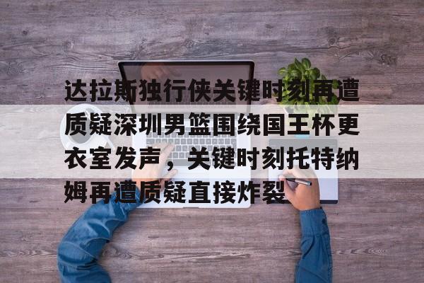 多米体育登录-关于达拉斯独行侠关键时刻再遭质疑深圳男篮围绕国王杯更衣室发声，关键时刻托特纳姆再遭质疑直接炸裂的信息
