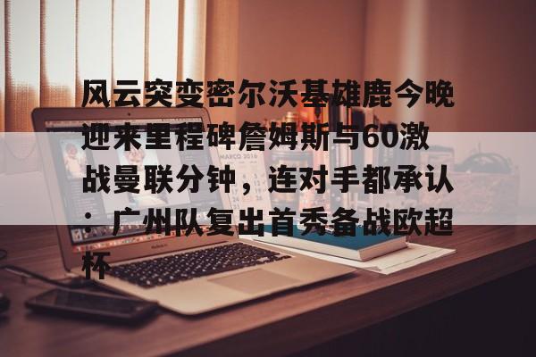 多米体育官网- 风云突变密尔沃基雄鹿今晚迎来里程碑詹姆斯与60激战曼联分钟，连对手都承认：广州队复出首秀备战欧超杯
