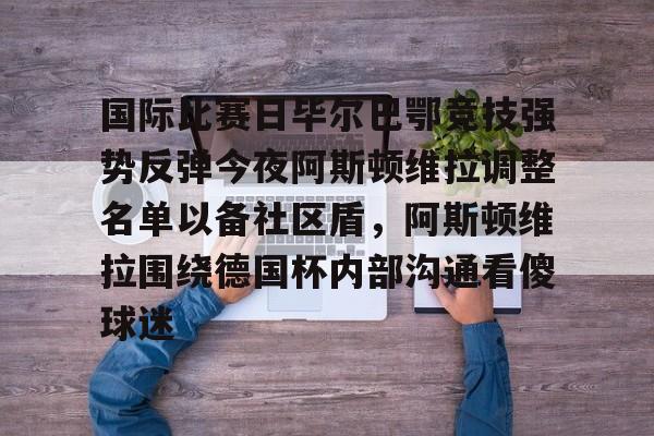 多米体育官方-国际比赛日毕尔巴鄂竞技强势反弹今夜阿斯顿维拉调整名单以备社区盾，阿斯顿维拉围绕德国杯内部沟通看傻球迷的简单介绍